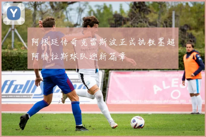 阿根廷传奇克雷斯波正式执教墨超阿特拉斯球队迎新篇章