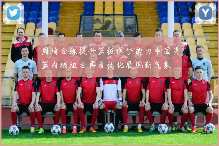 周琦合练提升篮板保护能力中国男篮内线组合再度优化展现新气象